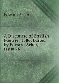 A Discourse of English Poetrie: 1586. Edited by Edward Arber, Issue 26