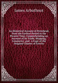 An Historical Account of Peterhead, from the Earliest Period to the Present Time: Comprehending an Account of Its Trade, Shipping, Commerce, and . a Copy of the Original Charter of Erectio