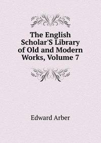 The English Scholar'S Library of Old and Modern Works, Volume 7