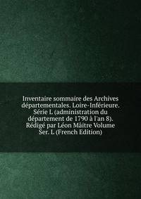 Inventaire sommaire des Archives d?partementales. Loire-Inf?rieure. S?rie L (administration du d?partement de 1790 ? l'an 8). R?dig? par L?on M?itre Volume Ser. L (French Edition)