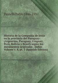 Historia de la Compania de Jesus en la provincia del Paraguay: (Argentina, Paraguay, Uruguay, Peru, Bolivia y Brasil) segun los documentos originales . Indias Volume v. 8, pt. 1 (Spanish Edition)