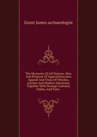 The Mysteries Of All Nations: Rise And Progress Of Superstition,laws Against And Trials Of Witches, Ancient And Modern Delusions; Together With Strange Customs, Fables, And Tales .