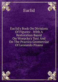 Euclid's Book On Divisions Of Figures: . With A Restoration Based On Woepcke's Text And On The Practica Geometriae Of Leonardo Pisano