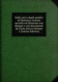 Delle arti e degli artefici di Mantova; notizie raccolte ed illustrate con disegni e con documenti da Carlo d'Arco Volume 1 (Italian Edition)