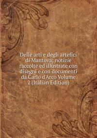 Delle arti e degli artefici di Mantova; notizie raccolte ed illustrate con disegni e con documenti da Carlo d'Arco Volume 2 (Italian Edition)