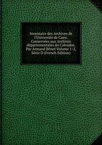 Inventaire des Archives de l'Universit? de Caen. Conserv?es aux Archives d?partementales du Calvados. Par Armand B?net Volume 1-2, S?rie D (French Edition)