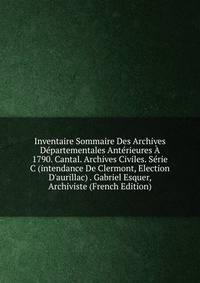 Inventaire Sommaire Des Archives D?partementales Ant?rieures ? 1790. Cantal. Archives Civiles. S?rie C (intendance De Clermont, Election D'aurillac) . Gabriel Esquer, Archiviste (French Edition)