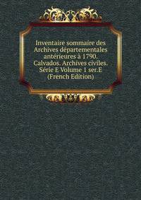 Inventaire sommaire des Archives departementales anterieures a 1790. Calvados. Archives civiles. Serie E Volume 1 ser.E (French Edition)