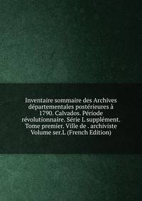 Inventaire sommaire des Archives departementales posterieures a 1790. Calvados. Periode revolutionnaire. Serie L supplement. Tome premier. Ville de . archiviste Volume ser.L (French Edition)