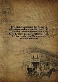 Inventaire sommaire des Archives departementales posterieures a 1790. Calvados. Periode revolutionnaire. Serie L. Tome premier. Articles 1-603. Redige . archiviste Volume ser.L (French Edition)