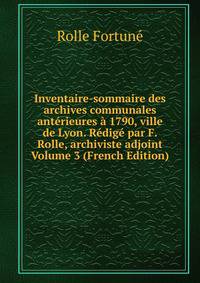 Inventaire-sommaire des archives communales anterieures a 1790, ville de Lyon. Redige par F. Rolle, archiviste adjoint Volume 3 (French Edition)