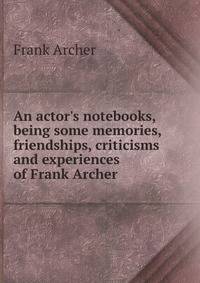An actor's notebooks, being some memories, friendships, criticisms and experiences of Frank Archer