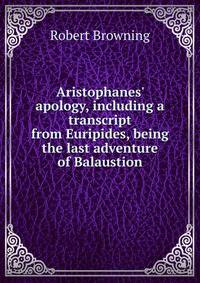 Aristophanes' apology, including a transcript from Euripides, being the last adventure of Balaustion