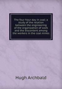 The four hour day in coal: a study of the relation between the engineering of the organization of work and the discontent among the workers in the coal mines