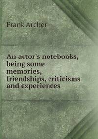 An actor's notebooks, being some memories, friendships, criticisms and experiences