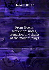 From Ibsen's workshop: notes, scenarios, and drafts of the modern plays
