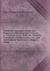 Archbold's Summary of the Law Relating to Pleading and Evidence in Criminal Cases: With the Statutes, Precedents of Indictments, &amp;c., and the Evidence Necessary to Support Them