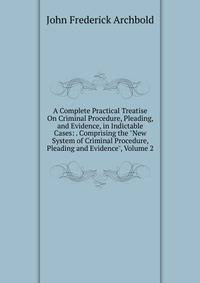 A Complete Practical Treatise On Criminal Procedure, Pleading, and Evidence, in Indictable Cases: . Comprising the "New System of Criminal Procedure, Pleading and Evidence", Volume 2