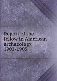 Report of the fellow in American archaeology. 1902-1905