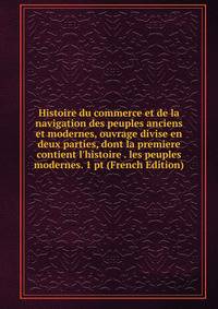Histoire du commerce et de la navigation des peuples anciens et modernes, ouvrage divise en deux parties, dont la premiere contient l'histoire . les peuples modernes. 1 pt (French Edition)