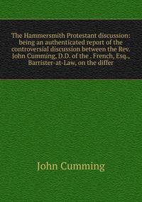 The Hammersmith Protestant discussion: being an authenticated report of the controversial discussion between the Rev. John Cumming, D.D. of the . French, Esq., Barrister-at-Law, on the differ