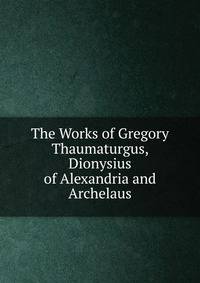 The Works of Gregory Thaumaturgus, Dionysius of Alexandria and Archelaus
