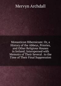 Monasticon Hibernicum: Or, a History of the Abbeys, Priories, and Other Religious Houses in Ireland; Interspersed with Memoirs of Their Several . to the Time of Their Final Suppression
