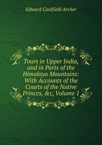 Tours in Upper India, and in Parts of the Himalaya Mountains: With Accounts of the Courts of the Native Princes, &amp;c, Volume 1