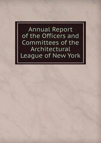 Annual Report of the Officers and Committees of the Architectural League of New York