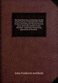 The New Practice of Attornies in the Courts of Law at Westminster: With Forms, Including the Recent Statute As to Attornies and the Cases Decided . Appendix Comprising Questions of Practice .