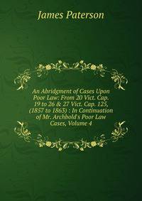 An Abridgment of Cases Upon Poor Law: From 20 Vict. Cap. 19 to 26 &amp; 27 Vict. Cap. 125, (1857 to 1863) : In Continuation of Mr. Archbold's Poor Law Cases, Volume 4