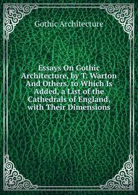 Essays On Gothic Architecture, by T. Warton And Others. to Which Is Added, a List of the Cathedrals of England, with Their Dimensions