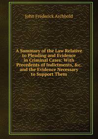 A Summary of the Law Relative to Pleading and Evidence in Criminal Cases: With Precedents of Indictments, &amp;c. and the Evidence Necessary to Support Them