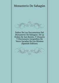 Indice De Los Documentos Del Monasterio De Sahagun: De La Orden De San Benito, Y Glosario Y Diccionario Geografico De Voces Sacadas De Los Mismos (Spanish Edition)