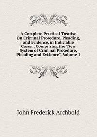 A Complete Practical Treatise On Criminal Procedure, Pleading, and Evidence, in Indictable Cases: . Comprising the "New System of Criminal Procedure, Pleading and Evidence", Volume 1