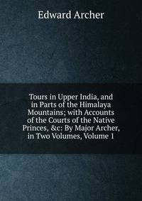 Tours in Upper India, and in Parts of the Himalaya Mountains; with Accounts of the Courts of the Native Princes, &amp;c: By Major Archer, in Two Volumes, Volume 1