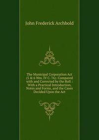 The Municipal Corporation Act (5 &amp; 6 Wm. IV C. 76): Compared with and Corrected by the Roll : With a Practical Introduction, Notes and Forms, and the Cases Decided Upon the Act