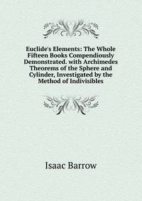 Euclide's Elements: The Whole Fifteen Books Compendiously Demonstrated. with Archimedes Theorems of the Sphere and Cylinder, Investigated by the Method of Indivisibles