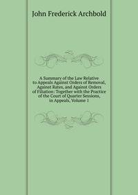 A Summary of the Law Relative to Appeals Against Orders of Removal, Against Rates, and Against Orders of Filiation: Together with the Practice of the Court of Quarter Sessions, in Appeals, Volume 1