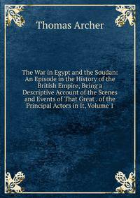 The War in Egypt and the Soudan: An Episode in the History of the British Empire, Being a Descriptive Account of the Scenes and Events of That Great . of the Principal Actors in It, Volume 1