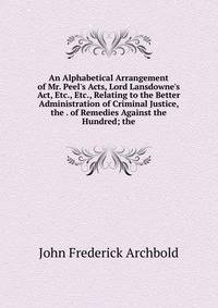 An Alphabetical Arrangement of Mr. Peel's Acts, Lord Lansdowne's Act, Etc., Etc., Relating to the Better Administration of Criminal Justice, the . of Remedies Against the Hundred; the
