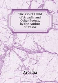 The Violet Child of Arcadia and Other Poems, by the Author of 'vasco'.