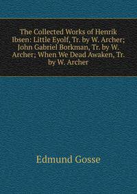 The Collected Works of Henrik Ibsen: Little Eyolf, Tr. by W. Archer; John Gabriel Borkman, Tr. by W. Archer; When We Dead Awaken, Tr. by W. Archer