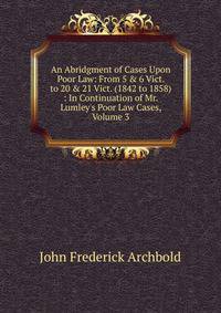 An Abridgment of Cases Upon Poor Law: From 5 &amp; 6 Vict. to 20 &amp; 21 Vict. (1842 to 1858) : In Continuation of Mr. Lumley's Poor Law Cases, Volume 3