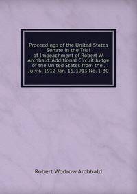 Proceedings of the United States Senate in the Trial of Impeachment of Robert W. Archbald: Additional Circuit Judge of the United States from the . July 6, 1912-Jan. 16, 1913 No. 1-30.