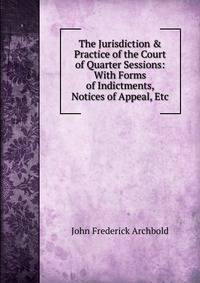 The Jurisdiction &amp; Practice of the Court of Quarter Sessions: With Forms of Indictments, Notices of Appeal, Etc