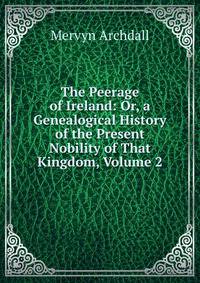 The Peerage of Ireland: Or, a Genealogical History of the Present Nobility of That Kingdom, Volume 2