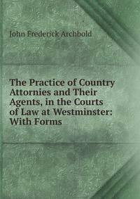 The Practice of Country Attornies and Their Agents, in the Courts of Law at Westminster: With Forms