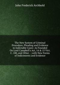 The New System of Criminal Procedure, Pleading and Evidence in Indictable Cases: As Founded On Lord Campbell's Act, 14 &amp; 15 Vict. C. 100, and Other . ; with New Forms of Indictments and Evidence