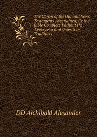 The Canon of the Old and News Testaments Ascertained, Or the Bible Complete Without the Apocrypha and Unwritten Traditions